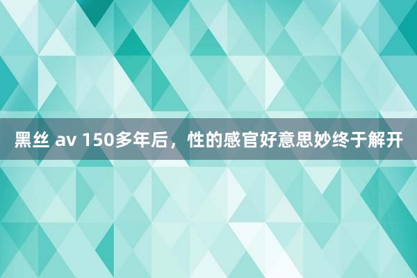 黑丝 av 150多年后，性的感官好意思妙终于解开