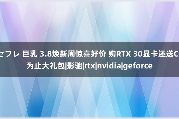 セフレ 巨乳 3.8焕新周惊喜好价 购RTX 30显卡还送CF为止大礼包|影驰|rtx|nvidia|geforce