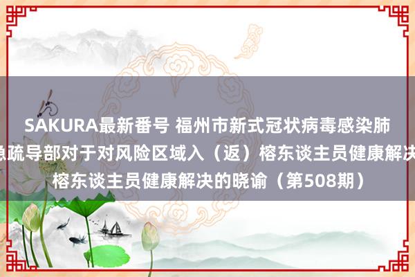 SAKURA最新番号 福州市新式冠状病毒感染肺炎疫情防控职责济急疏导部对于对风险区域入（返）榕东谈主员健康解决的晓谕（第508期）