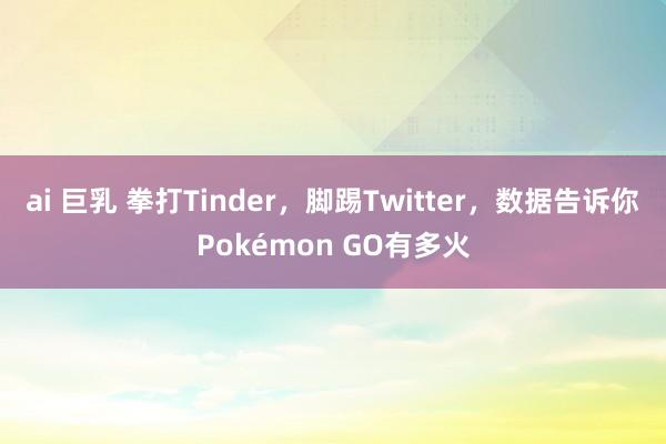 ai 巨乳 拳打Tinder，脚踢Twitter，数据告诉你Pokémon GO有多火