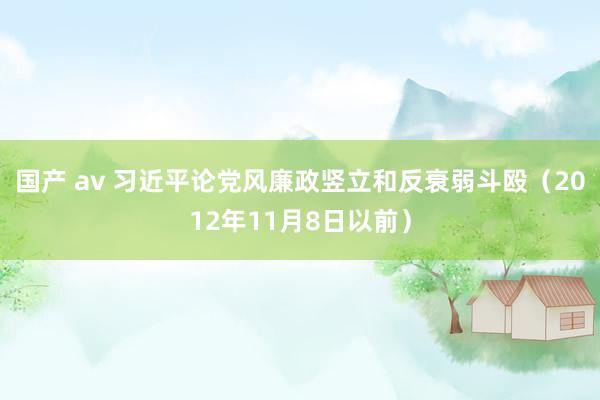 国产 av 习近平论党风廉政竖立和反衰弱斗殴（2012年11月8日以前）