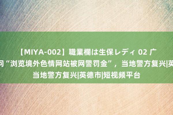 【MIYA-002】職業欄は生保レディ 02 广东英德一网民责问“浏览境外色情网站被网警罚金”，当地警方复兴|英德市|短视频平台