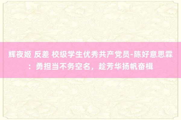 辉夜姬 反差 校级学生优秀共产党员-陈好意思霖：勇担当不务空名，趁芳华扬帆奋楫