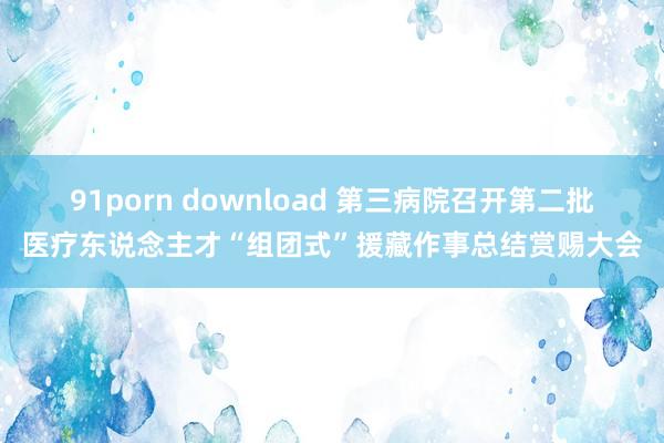 91porn download 第三病院召开第二批医疗东说念主才“组团式”援藏作事总结赏赐大会