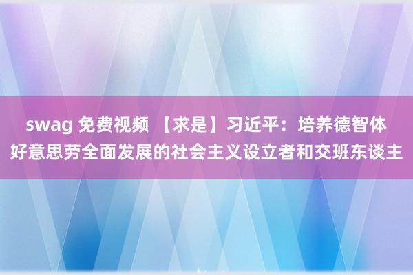 swag 免费视频 【求是】习近平：培养德智体好意思劳全面发展的社会主义设立者和交班东谈主