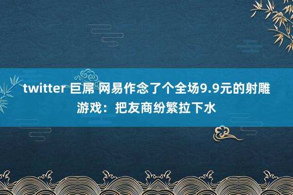 twitter 巨屌 网易作念了个全场9.9元的射雕游戏：把友商纷繁拉下水