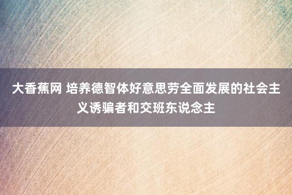 大香蕉网 培养德智体好意思劳全面发展的社会主义诱骗者和交班东说念主