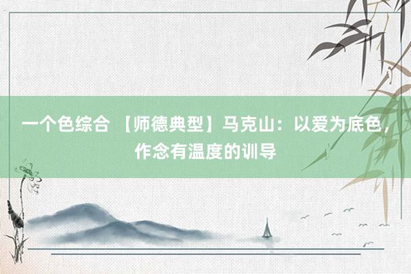 一个色综合 【师德典型】马克山：以爱为底色，作念有温度的训导