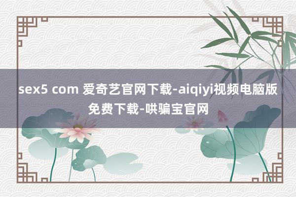 sex5 com 爱奇艺官网下载-aiqiyi视频电脑版免费下载-哄骗宝官网