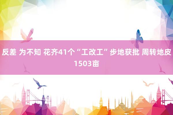 反差 为不知 花齐41个“工改工”步地获批 周转地皮1503亩