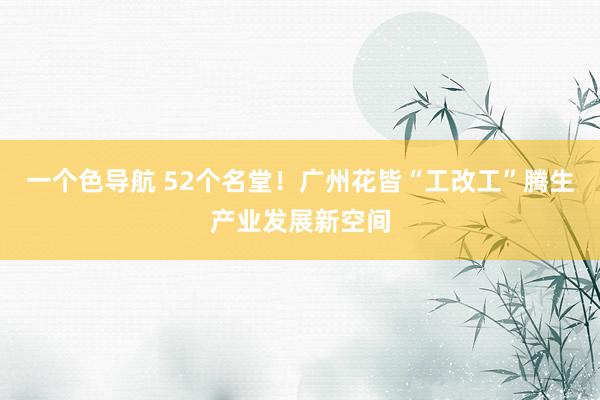 一个色导航 52个名堂！广州花皆“工改工”腾生产业发展新空间