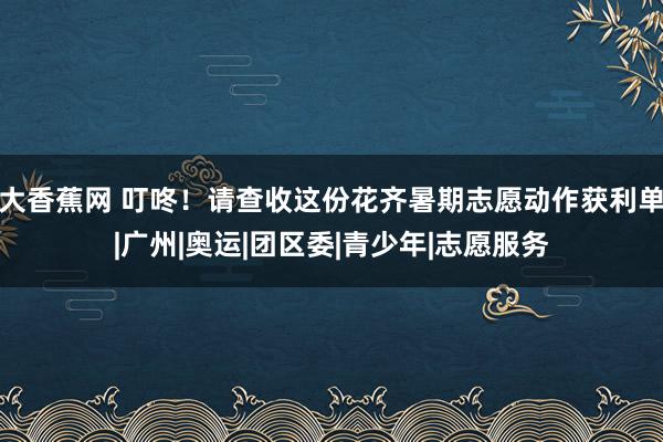 大香蕉网 叮咚！请查收这份花齐暑期志愿动作获利单|广州|奥运|团区委|青少年|志愿服务