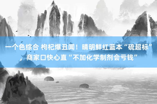 一个色综合 枸杞爆丑闻！晴明鲜红蓝本“硫超标”，商家口快心直“不加化学制剂会亏钱”