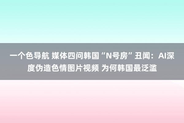 一个色导航 媒体四问韩国“N号房”丑闻：AI深度伪造色情图片视频 为何韩国最泛滥