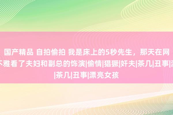 国产精品 自拍偷拍 我是床上的5秒先生，那天在网站上我不雅看了夫妇和副总的饰演|偷情|猖獗|奸夫|茶几|丑事|漂亮女孩