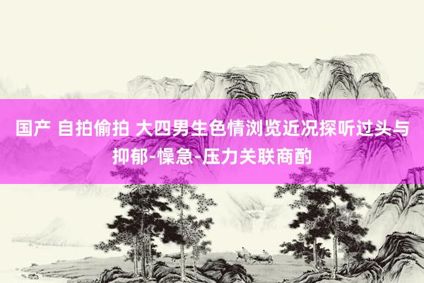 国产 自拍偷拍 大四男生色情浏览近况探听过头与抑郁-懆急-压力关联商酌