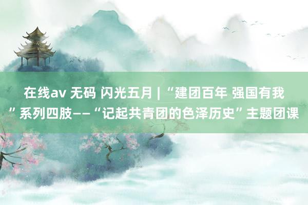 在线av 无码 闪光五月 | “建团百年 强国有我”系列四肢——“记起共青团的色泽历史”主题团课