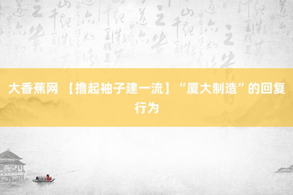 大香蕉网 【撸起袖子建一流】“厦大制造”的回复行为