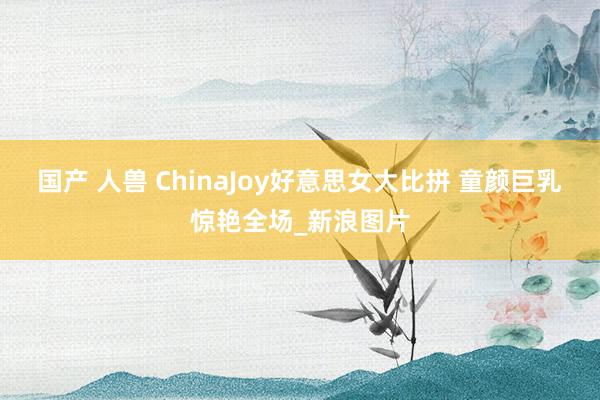 国产 人兽 ChinaJoy好意思女大比拼 童颜巨乳惊艳全场_新浪图片