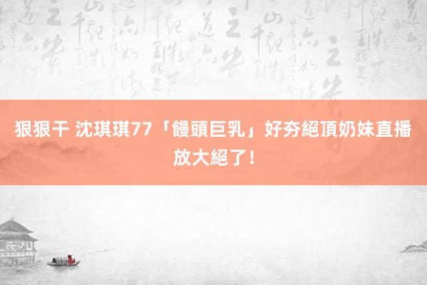 狠狠干 沈琪琪77「饅頭巨乳」好夯　絕頂奶妹直播放大絕了！