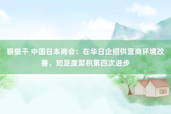 狠狠干 中国日本商会：在华日企招供营商环境改善，知足度聚积第四次进步