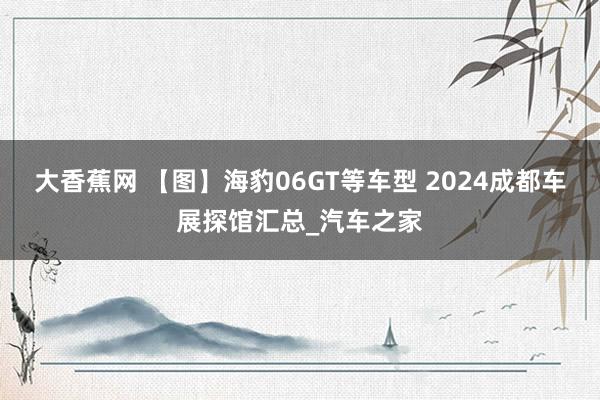 大香蕉网 【图】海豹06GT等车型 2024成都车展探馆汇总_汽车之家