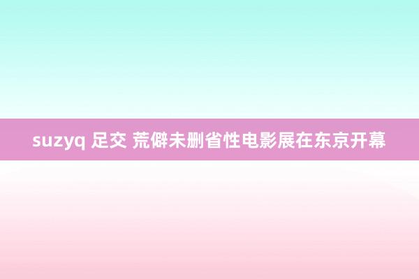 suzyq 足交 荒僻未删省性电影展在东京开幕