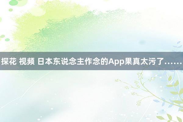 探花 视频 日本东说念主作念的App果真太污了……