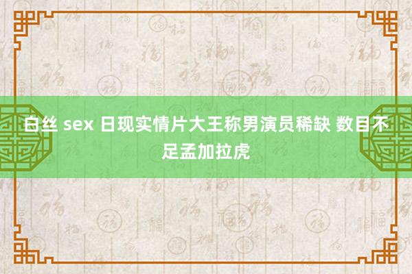 白丝 sex 日现实情片大王称男演员稀缺 数目不足孟加拉虎