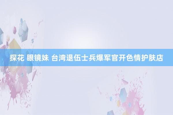 探花 眼镜妹 台湾退伍士兵爆军官开色情护肤店