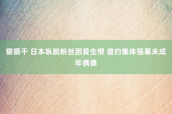 狠狠干 日本纵脱粉丝因爱生恨 邀约集体强暴未成年偶像