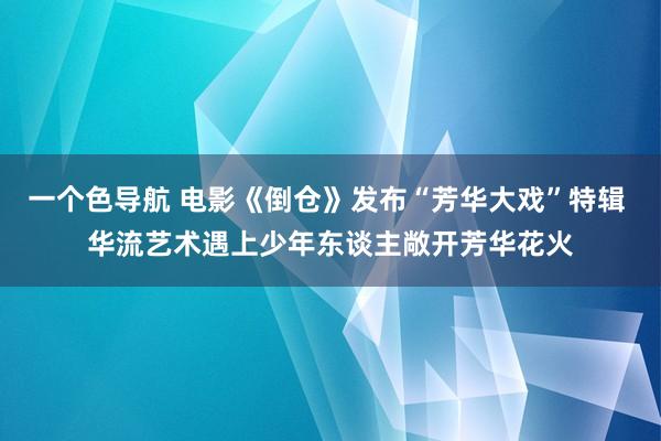 一个色导航 电影《倒仓》发布“芳华大戏”特辑 华流艺术遇上少年东谈主敞开芳华花火