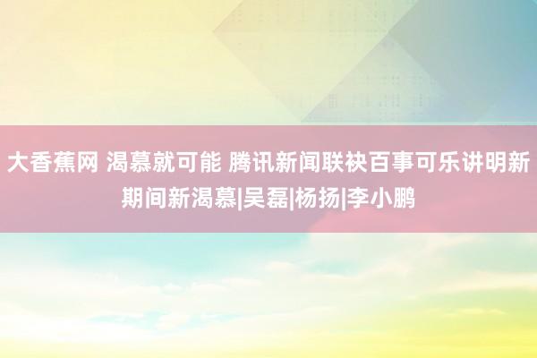 大香蕉网 渴慕就可能 腾讯新闻联袂百事可乐讲明新期间新渴慕|吴磊|杨扬|李小鹏