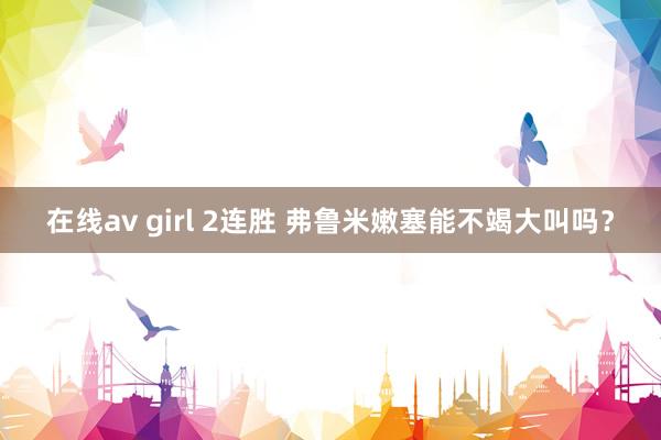 在线av girl 2连胜 弗鲁米嫩塞能不竭大叫吗？