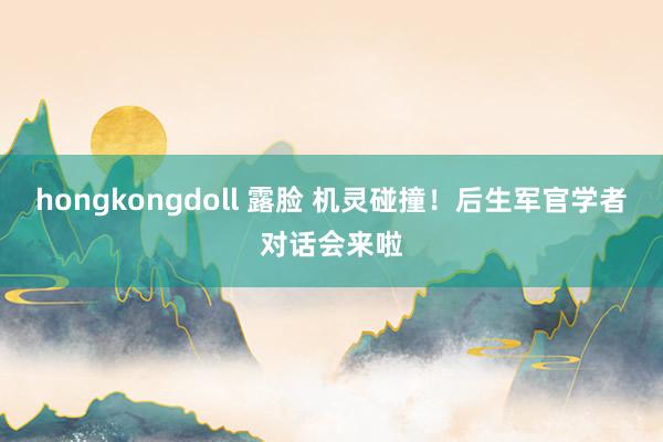 hongkongdoll 露脸 机灵碰撞！后生军官学者对话会来啦