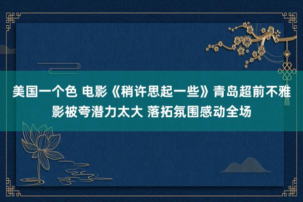 美国一个色 电影《稍许思起一些》青岛超前不雅影被夸潜力太大 落拓氛围感动全场