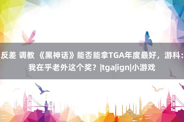 反差 调教 《黑神话》能否能拿TGA年度最好，游科：我在乎老外这个奖？|tga|ign|小游戏