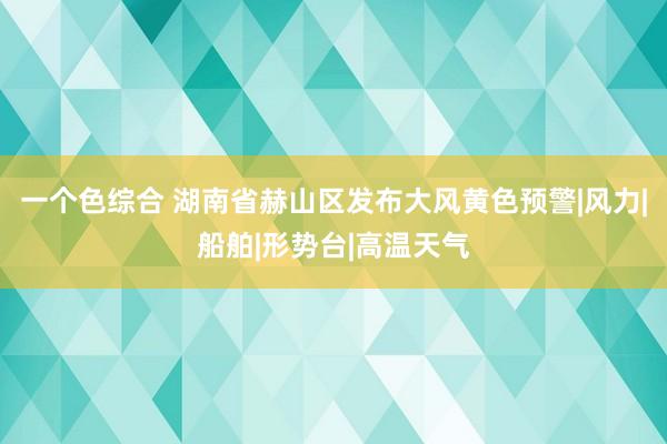 一个色综合 湖南省赫山区发布大风黄色预警|风力|船舶|形势台|高温天气