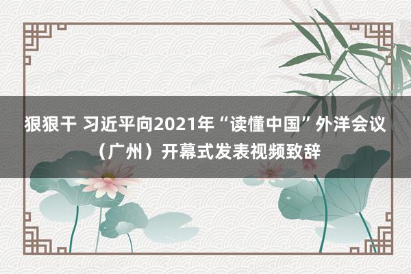 狠狠干 习近平向2021年“读懂中国”外洋会议（广州）开幕式发表视频致辞