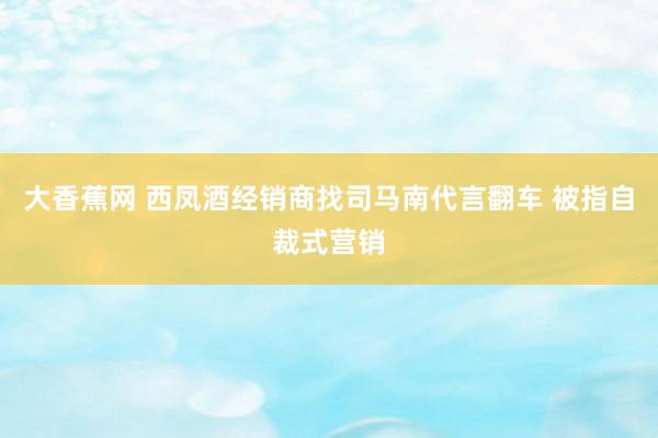 大香蕉网 西凤酒经销商找司马南代言翻车 被指自裁式营销