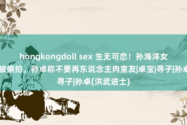 hongkongdoll sex 生无可恋！孙海洋女儿孙卓军训被偷拍，孙卓称不要再东说念主肉室友|卓宝|寻子|孙卓(洪武进士)