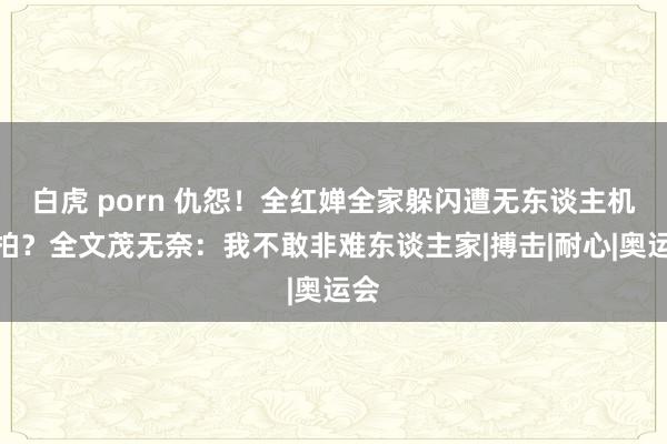 白虎 porn 仇怨！全红婵全家躲闪遭无东谈主机偷拍？全文茂无奈：我不敢非难东谈主家|搏击|耐心|奥运会