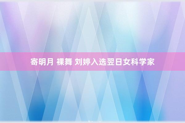 寄明月 裸舞 刘婷入选翌日女科学家