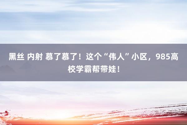 黑丝 内射 慕了慕了！这个“伟人”小区，985高校学霸帮带娃！