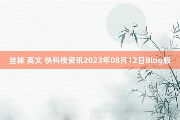 丝袜 英文 快科技资讯2023年08月12日Blog版