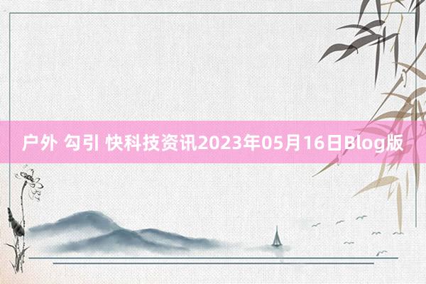 户外 勾引 快科技资讯2023年05月16日Blog版