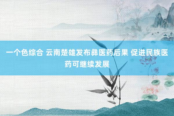 一个色综合 云南楚雄发布彝医药后果 促进民族医药可继续发展