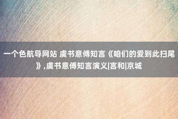 一个色航导网站 虞书意傅知言《咱们的爱到此扫尾》，虞书意傅知言演义|言和|京城