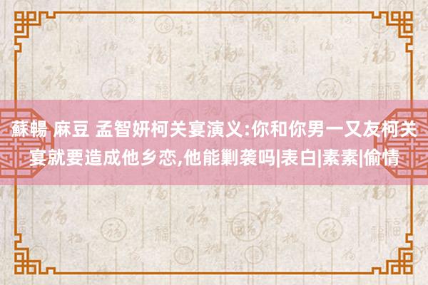 蘇暢 麻豆 孟智妍柯关宴演义:你和你男一又友柯关宴就要造成他乡恋，他能剿袭吗|表白|素素|偷情