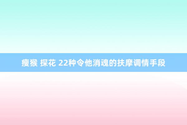 瘦猴 探花 22种令他消魂的扶摩调情手段